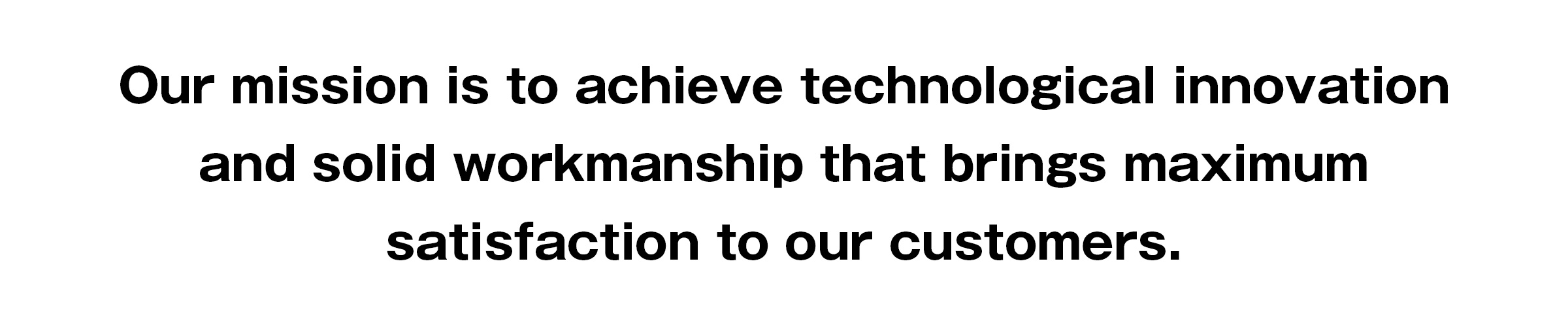 Our mission is to achieve technological innovation and solid workmanship that brings maximum satisfaction to our customers.